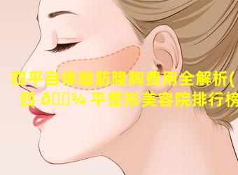 四平自体脂肪隆胸费用全解析(四 🌾 平整形美容院排行榜)